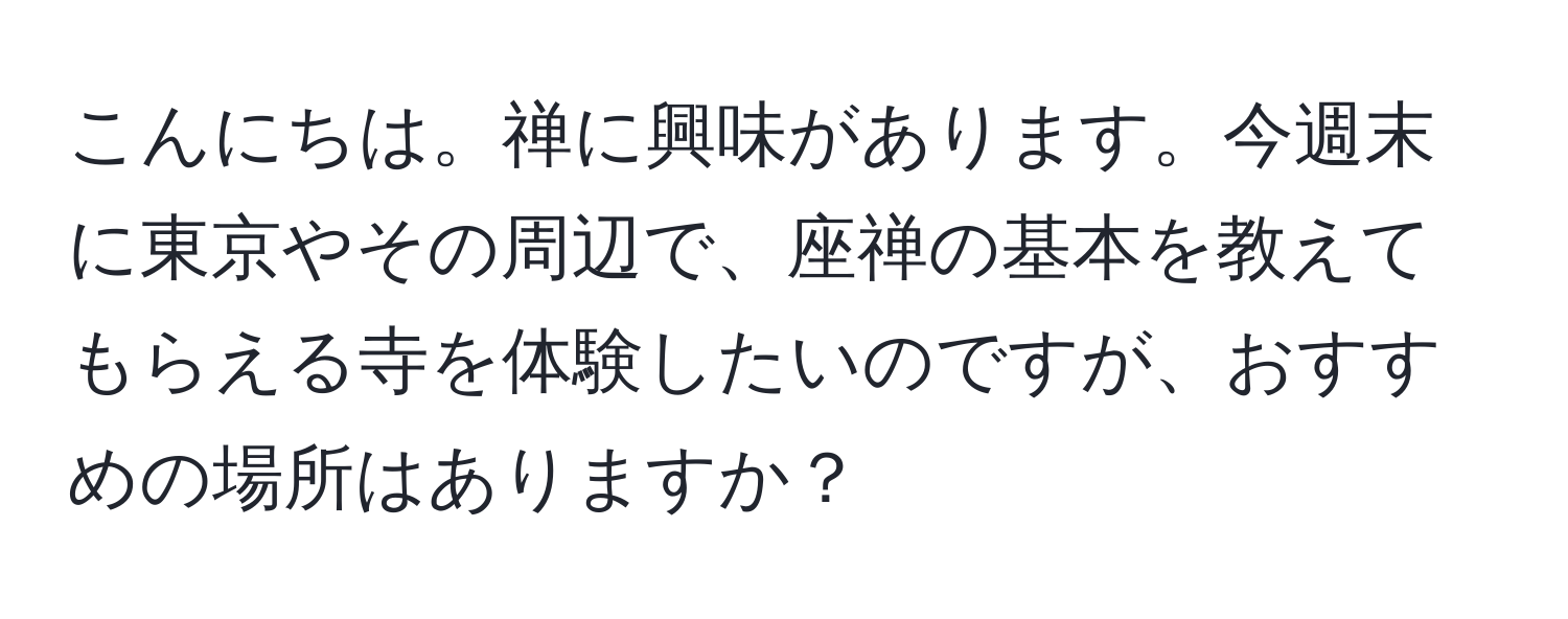 こんにちは。禅に興味があります。今週末に東京やその周辺で、座禅の基本を教えてもらえる寺を体験したいのですが、おすすめの場所はありますか？