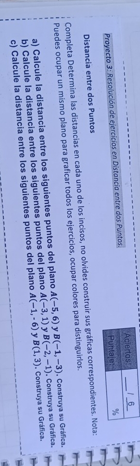 Proyecto 3: Resolución de ejercicios en Distancia entre dos Puntos. 
Distancia entre dos Puntos 
Completa Determina las distancias en cada uno de los incisos, no olvides construir sus gráficas correspondientes. Nota: 
Puedes ocupar un mismo plano para graficar todos los ejercicios, ocupar colores para distinguirlos. 
a) Calcule la distancia entre los siguientes puntos del plano A(-5,6) y B(-1,-3). Construya su Gráfica. 
b) Calcule la distancia entre los siguientes puntos del plano A(-3,1) y B(-2,-1). Construya su Gráfica. 
c) Calcule la distancia entre los siguientes puntos del plano A(-1,-6) y B(1,3). Construya su Gráfica.