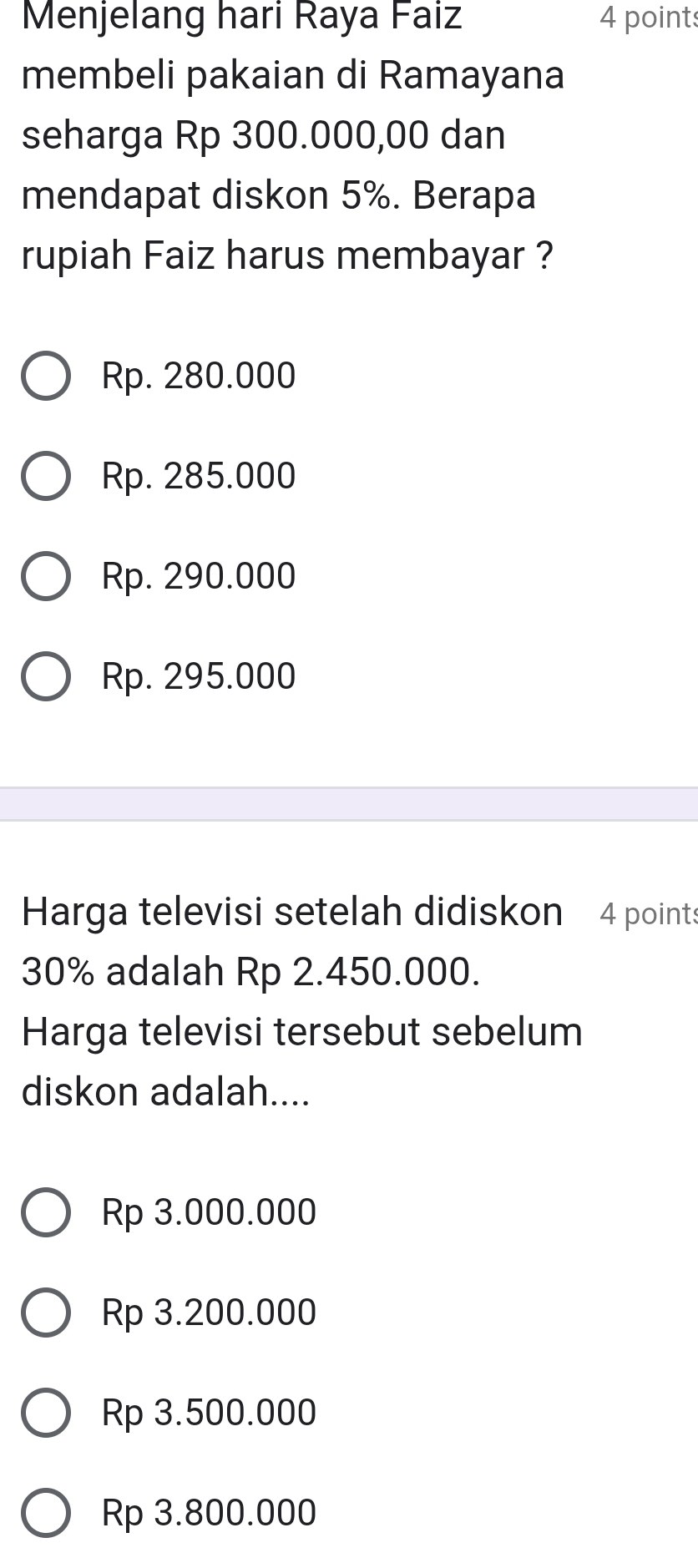 Menjelang hari Raya Faiz 4 points
membeli pakaian di Ramayana
seharga Rp 300.000,00 dan
mendapat diskon 5%. Berapa
rupiah Faiz harus membayar ?
Rp. 280.000
Rp. 285.000
Rp. 290.000
Rp. 295.000
Harga televisi setelah didiskon 4 points
30% adalah Rp 2.450.000.
Harga televisi tersebut sebelum
diskon adalah....
Rp 3.000.000
Rp 3.200.000
Rp 3.500.000
Rp 3.800.000