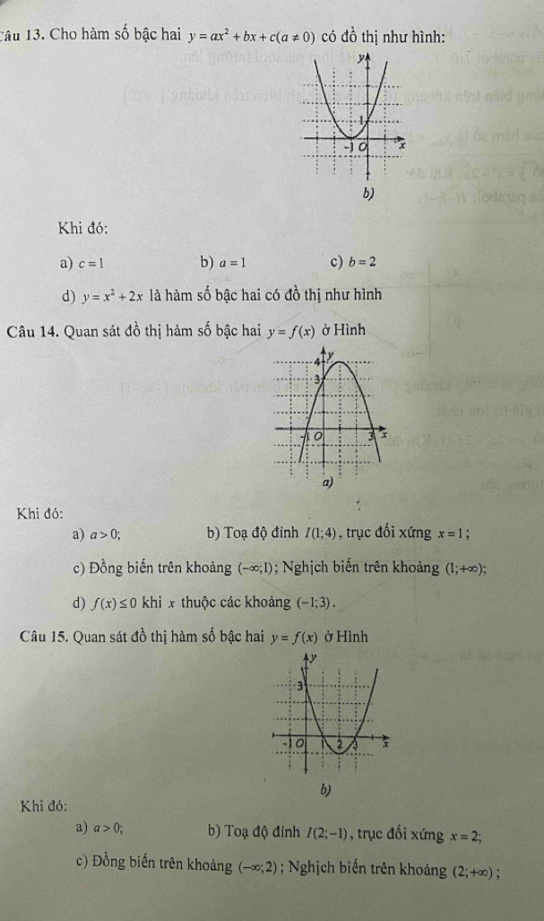 Cho hàm số bậc hai y=ax^2+bx+c(a!= 0) có đồ thị như hình:
b)
Khi đó:
a) c=1 b) a=1 c) b=2
d) y=x^2+2x là hàm số bậc hai có đồ thị như hình
Câu 14. Quan sát đồ thị hàm số bậc hai y=f(x) ở Hình
Khi đó:
a) a>0; b) Toạ độ đỉnh I(1;4) , trục đối xứng x=1
c) Đồng biến trên khoảng (-∈fty ;1); Nghịch biến trên khoảng (1;+∈fty );
d) f(x)≤ 0 khi x thuộc các khoảng (-1;3). 
Câu 15. Quan sát đồ thị hàm số bậc hai y=f(x) ở Hình
b)
Khi đó:
a) a>0; b) Toạ độ đỉnh I(2;-1) , trục đối xứng x=2;
c) Đồng biến trên khoảng (-∈fty ;2); Nghịch biến trên khoảng (2;+∈fty )