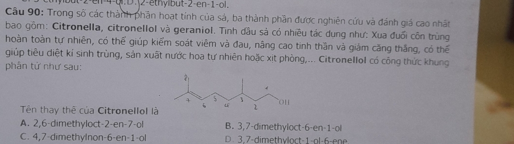 hylbut -2 -en -4 -ql.D.|2-ethylbut -2 -en -1 -ol.
Câu 90: Trong số các thành phần hoạt tính của sả, ba thành phần được nghiên cứu và đánh giá cao nhất
bao gồm: Citronella, citronellol và geraniol. Tinh dầu sả có nhiều tác dụng như: Xua đuổi côn trùng
hoàn toàn tự nhiên, có thể giúp kiểm soát viêm và đau, nâng cao tinh thần và giảm căng thắng, có thể
giúp tiêu diệt kí sinh trùng, sản xuất nước hoa tự nhiên hoặc xịt phòng,... Citronellol có công thức khung
phân tử như sau:
Tên thay thế của Citronellol là
A. 2, 6 -dimethyloct -2 -en -7 -ol B. 3, 7 -dimethyloct -6 -en -1 -ol
C. 4, 7 -dimethylnon -6 -en -1 -ol D 3, 7 -dimethyloct -1 -ol -6 -ene.