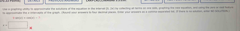 076.33 Päints) 
Use a graphing utility to approximate the solutions of the equation in the interval [0,2π ) by collecting all terms on one side, graphing the new equation, and using the zero or root feature 
to approximate the x-intercepts of the graph. (Round your answers to four decimal places. Enter your answers as a comma-separated list. If there is no solution, enter NO SOLUTION.)
9sin (x)=cos (x)-7
x=□ ..