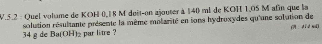 5.2 : Quel volume de KOH 0,18 M doit-on ajouter à 140 ml de KOH 1,05 M afin que la 
solution résultante présente la même molarité en ions hydroxydes qu'une solution de
34 g de Ba(OH)_2 par litre ? (R:414ml)