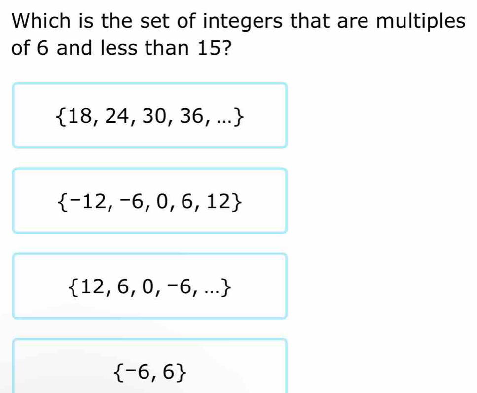 Which is the set of integers that are multiples
of 6 and less than 15?
 18,24,30,36,...
 -12,-6,0,6,12
 12,6,0,-6,...
 -6,6