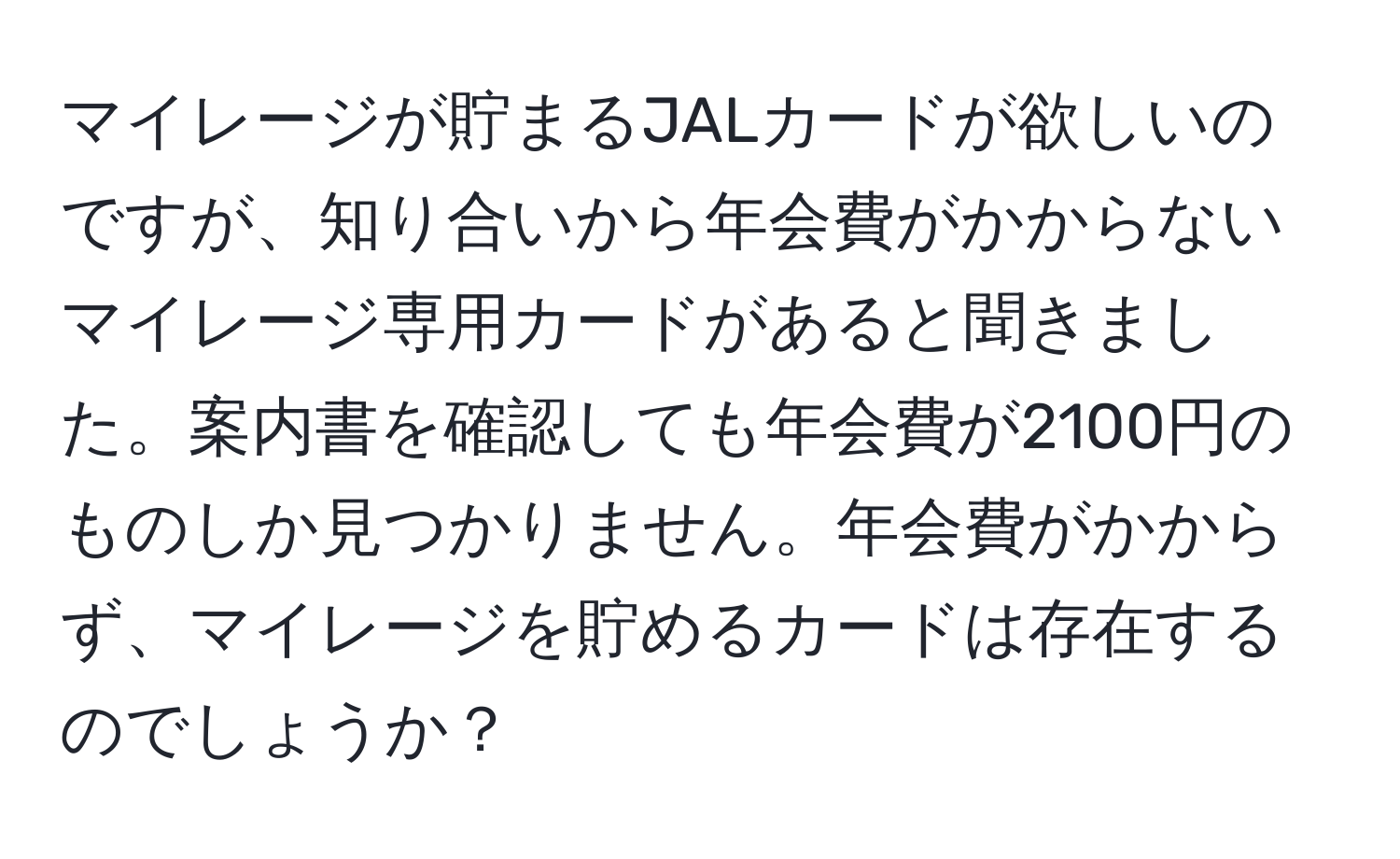 マイレージが貯まるJALカードが欲しいのですが、知り合いから年会費がかからないマイレージ専用カードがあると聞きました。案内書を確認しても年会費が2100円のものしか見つかりません。年会費がかからず、マイレージを貯めるカードは存在するのでしょうか？