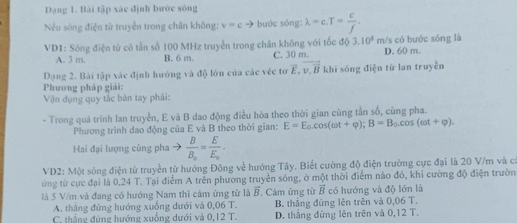 Dạng 1. Bài tập xác định bước sông
Nếu sóng điện từ truyền trong chân không: v=c → bước sóng: lambda =c.T= c/f .
VD1: Sóng điện từ có tần số 100 MHz truyền trong chân không với tốc độ 3.10^8m/s có bước sóng là
A. 3 m. B. 6 m. C. 30 m. D. 60 m.
Dạng 2. Bài tập xác định hướng và độ lớn của các véc tơ vector E,vector v,vector B khi sóng điện từ lan truyền
Phương pháp giải:
Vận dụng quy tắc bàn tay phải:
- Trong quá trình lan truyền, E và B dao động điều hòa theo thời gian cùng tần số, cùng pha.
Phương trình dao động của E và B theo thời gian: E=E_0.cos (omega t+varphi );B=B_0.cos (omega t+varphi ).
Hai đại lượng cùng pha - frac BB_0=frac EE_0.
VD2: Một sóng điện từ truyền từ hướng Đông về hướng Tây. Biết cường độ điện trường cực đại là 20 V/m và cả
ứng từ cực đại là 0,24 T. Tại điểm A trên phương truyền sóng, ở một thời điểm nào đó, khi cường độ điện trườn
là 5 V/m và đang có hướng Nam thì cảm ứng từ là vector B. Cảm ứng từ vector B có hướng và độ lớn là
A. thăng đứng hướng xuống dưới và 0,06 T. B. thắng đứng lên trên và 0,06 T.
C. thẳng đứng hướng xuống dưới và 0,12 T. D. thắng đứng lên trên và 0,12 T.