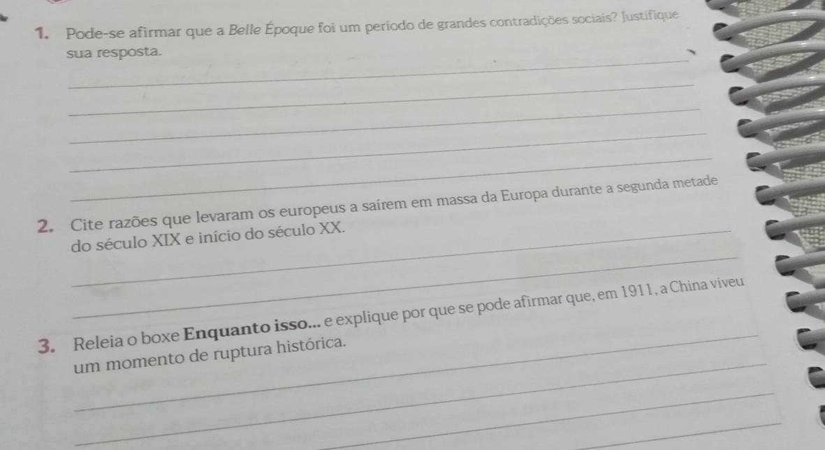 Pode-se afirmar que a Belle Époque foi um período de grandes contradições sociais? Justifique 
_ 
sua resposta. 
、 
_ 
_ 
_ 
_ 
2. Cite razões que levaram os europeus a saírem em massa da Europa durante a segunda metade 
_ 
_do século XIX e início do século XX. 
_ 
3. Releia o boxe Enquanto isso... e explique por que se pode afirmar que, em 1911, a China viveu 
_ 
um momento de ruptura histórica. 
_ 
_