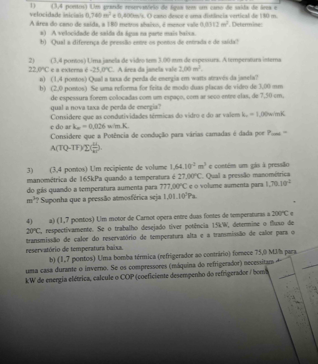 (3,4 pontos) Um grande reservatório de água tem um cano de saída de área e
velocidade iniciais 0.740m^2 e 0,400m/s. O cano desce é uma distância vertical de 180 m.
A área do cano de saída, a 180 metros abaixo, é menor vale 0.0312m^2. Determine:
a) A velocidade de saída da água na parte mais baixa.
b) Qual a diferença de pressão entre os pontos de entrada e de saída?
2) (3,4 pontos) Umajanela de vidro tem 3.00 mm de espessura. A temperatura interna
22,0°C e a externa é -25,0°C. A área da janela vale 2,00m^2.
a) (1,4 pontos) Qual a taxa de perda de energia em watts através da janela?
b) (2,0 pontos) Se uma reforma for feita de modo duas placas de vidro de 3,00 mm
de espessura forem colocadas com um espaço, com ar seco entre elas, de 7,50 cm,
qual a nova taxa de perda de energia?
Considere que as condutividades térmicas do vidro e do ar valem k_v=1,00w/mK
e do ar k_ar=0.026w/m.K.
Considere que a Potência de condução para várias camadas é dada por P_cond=
A(TQ-TF)/sumlimits ( Li/kt ).
3) (3,4 pontos) Um recipiente de volume 1,64.10^(-2)m^3 e contém um gás à pressão
manométrica de 165kPa quando a temperatura é 27,00°C Qual a pressão manométrica
do gás quando a temperatura aumenta para 777,00°C e o volume aumenta para 1,70.10^(-2)
m^3 ? Suponha que a pressão atmosférica seja 1,01.10^5Pa.
4) a) (1,7 pontos) Um motor de Carnot opera entre duas fontes de temperaturas a 200°C e
20°C C, respectivamente. Se o trabalho desejado tiver potência 15kW, determine o fluxo de
transmissão de calor do reservatório de temperatura alta e a transmissão de calor para o
reservatório de temperatura baixa.
b) (1,7 pontos) Uma bomba térmica (refrigerador ao contrário) fornece 75,0 MJ/h para
uma casa durante o inverno. Se os compressores (máquina do refrigerador) necessitam
kW de energia elétrica, calcule o COP (coeficiente desempenho do refrigerador / bomb