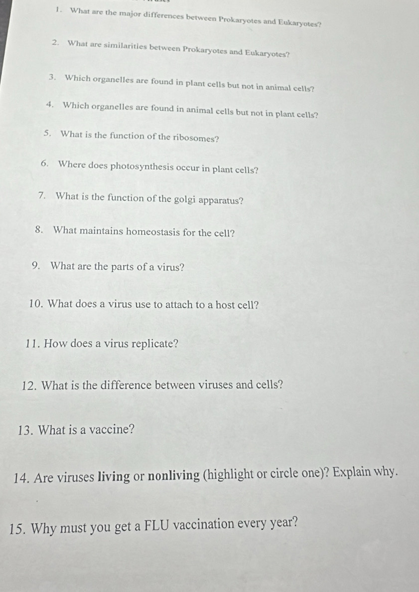 What are the major differences between Prokaryotes and Eukaryotes? 
2. What are similarities between Prokaryotes and Eukaryotes? 
3. Which organelles are found in plant cells but not in animal cells? 
4. Which organelles are found in animal cells but not in plant cells? 
5. What is the function of the ribosomes? 
6. Where does photosynthesis occur in plant cells? 
7. What is the function of the golgi apparatus? 
8. What maintains homeostasis for the cell? 
9. What are the parts of a virus? 
10. What does a virus use to attach to a host cell? 
11. How does a virus replicate? 
12. What is the difference between viruses and cells? 
13. What is a vaccine? 
14. Are viruses living or nonliving (highlight or circle one)? Explain why. 
15. Why must you get a FLU vaccination every year?