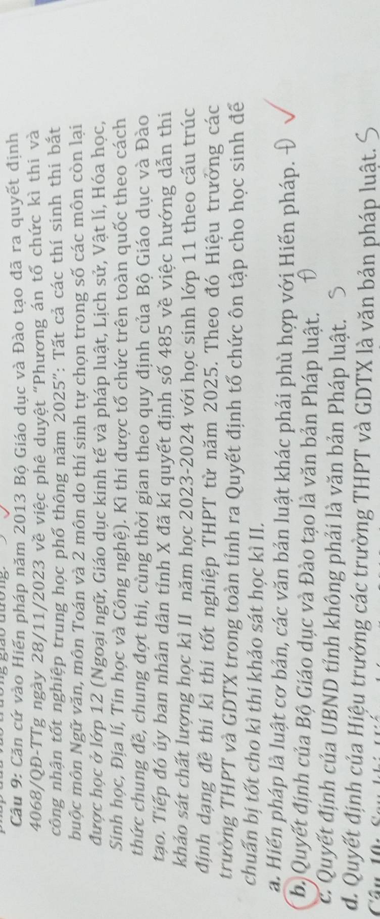 Căn cứ vào Hiến pháp năm 2013 Bộ Giáo dục và Đào tạo đã ra quyết định
4068/QĐ-TTg ngày 28/11/2023 về việc phê duyệt "Phương án tổ chức kì thi và
công nhận tốt nghiệp trung học phổ thông năm 2025": Tất cả các thí sinh thi bắt
Nuộc môn Ngữ văn, môn Toán và 2 môn do thí sinh tự chọn trong số các môn còn lại
được học ở lớp 12 (Ngoại ngữ, Giáo dục kinh tế và pháp luật, Lịch sử, Vật lí, Hóa học,
Sinh học, Địa lí, Tin học và Công nghệ). Kì thi được tổ chức trên toàn quốc theo cách
thức chung đề, chung đợt thi, cùng thời gian theo quy định của Bộ Giáo dục và Đào
tạo. Tiếp đó ủy ban nhân dân tỉnh X đã kí quyết định số 485 về việc hướng dẫn thi
khảo sát chất lượng học kì II năm học 2023-2024 với học sinh lớp 11 theo cấu trúc
định dạng đề thí kì thí tốt nghiệp THPT từ năm 2025. Theo đó Hiệu trưởng các
trường THPT và GDTX trong toàn tỉnh ra Quyết định tổ chức ôn tập cho học sinh để
chuẩn bị tốt cho kì thi khảo sát học kì II.
a. Hiến pháp là luật cơ bản, các văn bản luật khác phải phù hợp với Hiến pháp.
bị Quyết định của Bộ Giáo dục và Đào tạo là văn bản Pháp luật.
c. Quyết định của UBND tỉnh không phải là văn bản Pháp luật.
d. Quyết định của Hiệu trưởng các trường THPT và GDTX là văn bản pháp luật.
Câu 10