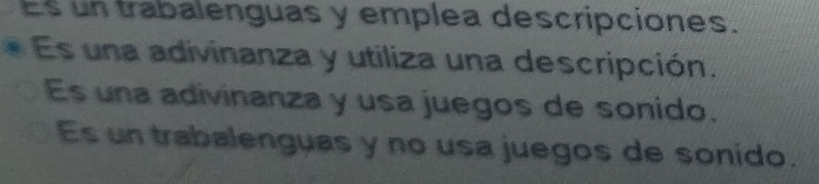 Es un trabalenguas y emplea descripciones.
Es una adivinanza y utiliza una descripción.
Es una adivinanza y usa juegos de sonido.
Es un trabalenguas y no usa juegos de sonido.