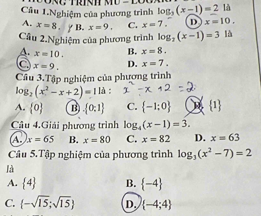 Câu 1.Nghiệm của phương trình log _3(x-1)=21a
A. x=8. B. x=9. C. x=7. D x=10. 
Câu 2.Nghiệm của phương trình log _2(x-1)=3 là
A. x=10.
B. x=8.
C x=9.
D. x=7. 
Câu 3.Tập nghiệm của phương trình
là :
log _2(x^2-x+2)=1 I
A.  0 B  0:1 C.  -1;0  1
Câu 4.Giải phương trình log _4(x-1)=3.
A. x=65 B. x=80 C. x=82 D. x=63
Câu 5.Tập nghiệm của phương trình log _3(x^2-7)=2
là
A.  4 B.  -4
C.  -sqrt(15);sqrt(15) D.  -4;4