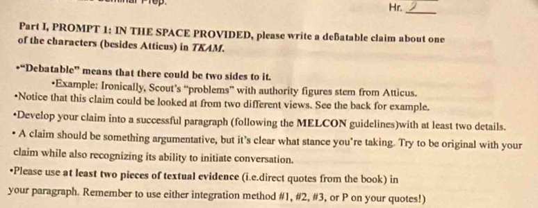 Hr. 
_ 
Part I, PROMPT 1: IN THE SPACE PROVIDED, please write a deBatable claim about one 
of the characters (besides Atticus) in TKAM. 
*“Debatable” means that there could be two sides to it. 
•Example: Ironically, Scout’s “problems” with authority figures stem from Atticus. 
•Notice that this claim could be looked at from two different views. See the back for example. 
•Develop your claim into a successful paragraph (following the MELCON guidelines)with at least two details. 
• A claim should be something argumentative, but it’s clear what stance you're taking. Try to be original with your 
claim while also recognizing its ability to initiate conversation. 
•Please use at least two pieces of textual evidence (i.e.direct quotes from the book) in 
your paragraph. Remember to use either integration method #1, #2, #3, or P on your quotes!)