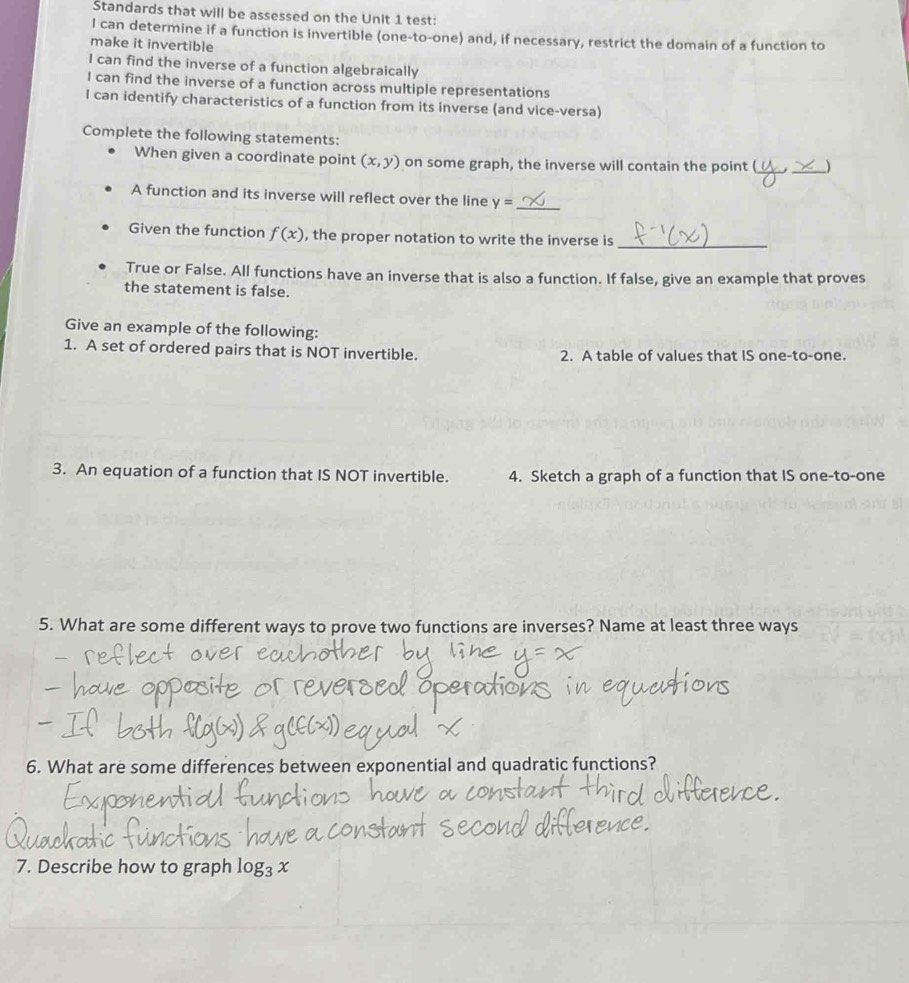 Standards that will be assessed on the Unit 1 test: 
I can determine if a function is invertible (one-to-one) and, if necessary, restrict the domain of a function to 
make it invertible 
I can find the inverse of a function algebraically 
I can find the inverse of a function across multiple representations 
I can identify characteristics of a function from its inverse (and vice-versa) 
Complete the following statements: 
When given a coordinate point (x,y) on some graph, the inverse will contain the point (_ _) 
A function and its inverse will reflect over the line y= _ 
Given the function f(x) , the proper notation to write the inverse is_ 
True or False. All functions have an inverse that is also a function. If false, give an example that proves 
the statement is false. 
Give an example of the following: 
1. A set of ordered pairs that is NOT invertible. 2. A table of values that IS one-to-one. 
3. An equation of a function that IS NOT invertible. 4. Sketch a graph of a function that IS one-to-one 
5. What are some different ways to prove two functions are inverses? Name at least three ways 
6. What are some differences between exponential and quadratic functions? 
7. Describe how to graph log _3x