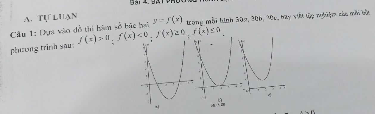 Bai 4. BAT PHủ
a. tự luận
Câu 1: Dựa vào đồ thị hàm số bậc hai y=f(x) trong mỗi hình 30a, 30b, 30c, hãy viết tập nghiệm của mỗi bắt
phương trình sau: f(x)>0, f(x)<0</tex>, f(x)≥ 0, f(x)≤ 0
Hình 30
0