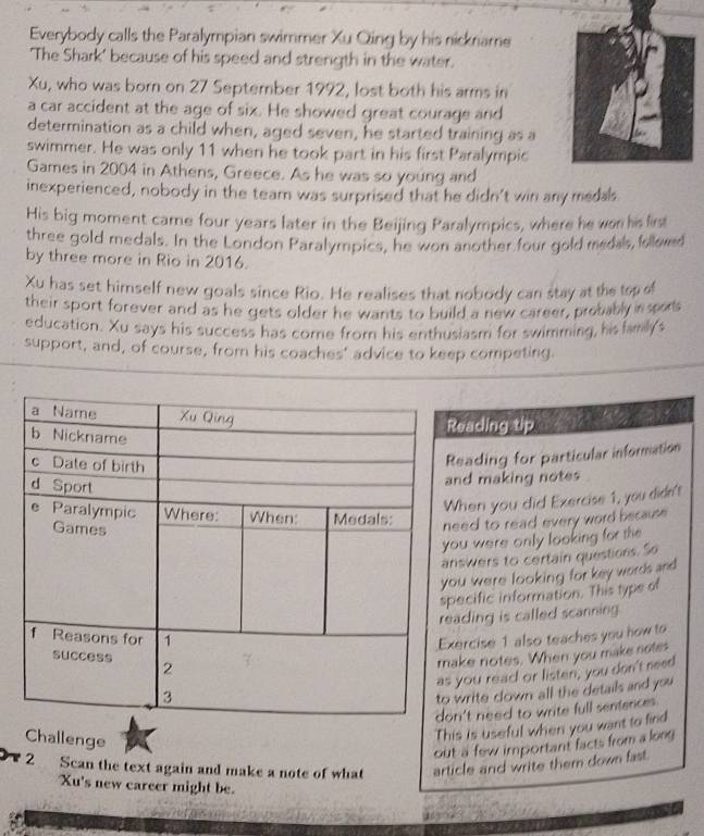 Everybody calls the Paralympian swimmer Xu Qing by his nickname 
'The Shark' because of his speed and strength in the water. 
Xu, who was born on 27 September 1992, lost both his arms in 
a car accident at the age of six. He showed great courage and 
determination as a child when, aged seven, he started training as a 
swimmer. He was only 11 when he took part in his first Paralympic 
Games in 2004 in Athens, Greece. As he was so young and 
inexperienced, nobody in the team was surprised that he didn't win any medals 
His big moment came four years later in the Beijing Paralympics, where he won his lirst 
three gold medals. In the London Paralympics, he won another four gold medals, followed 
by three more in Rio in 2016. 
Xu has set himself new goals since Rio. He realises that nobody can stay at the tep el 
their sport forever and as he gets older he wants to build a new career, probably in spors 
education. Xu says his success has corne from his enthusiasm for swimming, his lamily's 
support, and, of course, from his coaches' advice to keep competing. 
o 
eading tip 
eading for particular information 
nd making notes 
hen you did Exercise 1, you didn't 
eed to read every word because 
u were only looking for the 
swers to certain questions. So 
u were looking for key words and 
ecific information. This type of 
ading is called scanning. 
ercise 1 also teaches you how to 
ke notes. When you make notes 
you read or listen, you don't need 
write clown all the details and you 
n't need to write full senfences . 
Challenge 
This is useful when you want to find 
out a few important facts from a long 
2 Scan the text again and make a note of what article and write them down fast. 
Xu's new career might be.