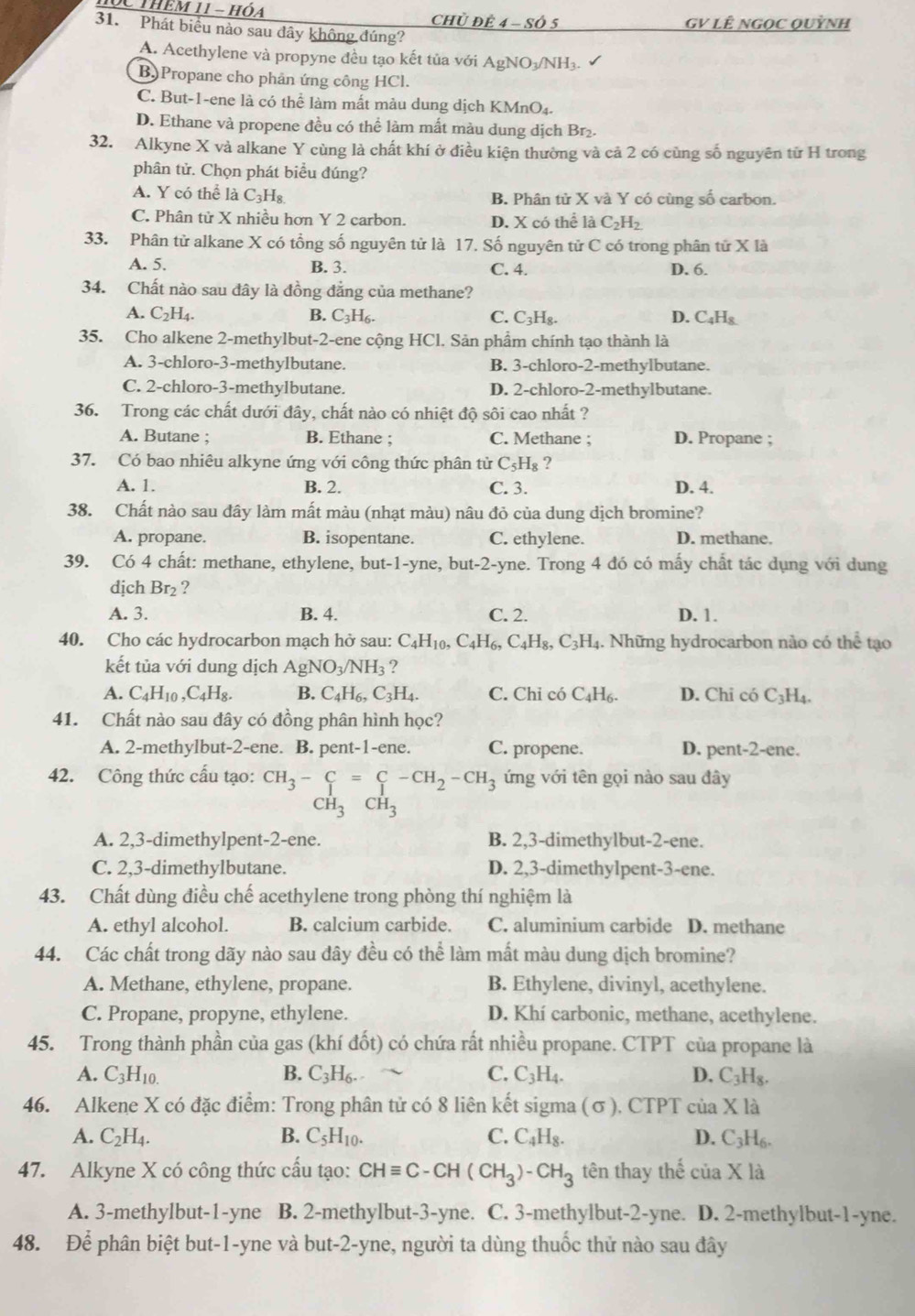 SC thêm 11 - hóa
Chủ Để 4 - Số 5 GV LÊ nGọC Quỳnh
31. Phát biểu nào sau dây không đúng?
A. Acethylene và propyne đều tạo kết tủa với AgNO-NH₃
B) Propane cho phản ứng công HCl.
C. But-1-ene là có thể làm mất màu dung dịch KMnO4.
D. Ethane và propene đều có thể làm mất màu dung dịch Br₂.
32. Alkyne X và alkane Y cùng là chất khí ở điều kiện thường và cả 2 có cùng số nguyên từ H trong
phân tử. Chọn phát biểu đúng?
A. Y có thể là C_3H_8 B. Phân tử X và Y có cùng số carbon.
C. Phân tử X nhiều hơn Y 2 carbon. D. X có thể là C_2H_2
33. Phân tử alkane X có tổng số nguyên tử là 17. Số nguyên tử C có trong phân tử X là
A. 5. B. 3. C. 4. D. 6.
34. Chất nào sau đây là đồng đẳng của methane?
A. C_2H_4. B. C₃H₆. C. C_3H_8. D. C_4H_8
35. Cho alkene 2-methylbut-2-ene cộng HCl. Sản phẩm chính tạo thành là
A. 3-chloro-3-methylbutane. B. 3-chloro-2-methylbutane.
C. 2-chloro-3-methylbutane. D. 2-chloro-2-methylbutane.
36. Trong các chất dưới đây, chất nào có nhiệt độ sôi cao nhất ?
A. Butane ; B. Ethane ; C. Methane ; D. Propane ;
37. Có bao nhiêu alkyne ứng với công thức phân tử C_5H_8 ?
A. 1. B. 2. C. 3. D. 4.
38. Chất nào sau đây làm mất màu (nhạt màu) nâu đỏ của dung dịch bromine?
A. propane. B. isopentane. C. ethylene. D. methane.
39. Có 4 chất: methane, ethylene, but-1-yne, but-2 E-yne. Trong 4 đó có mấy chất tác dụng với dung
dịch Br_2 ?
A. 3. B. 4. C. 2. D. 1.
40. Cho các hydrocarbon mạch hở sau: C_4H_10,C_4H_6,C_4H_8,C_3H_4. Những hydrocarbon nào có t h_2 tạo
kết tủa với dung dịch AgNO_3/NH_3 ?
A. C_4H_10 ,C_4H_8. B. C_4H_6,C_3H_4. C. Chỉ có C_4H_6. D. Chi có C_3H_4.
41. Chất nào sau đây có đồng phân hình học?
A. 2-methylbut-2-ene. B. pent-1-ene. C. propene. D. pent-2-ene.
42. Công thức cấu tạo: CH_3-C=C-CH_2-CH_3 ứng với tên gọi nào sau đây
CH_3CH_3
A. 2,3-dimethylpent-2-ene. B. 2,3-dimethylbut-2-ene.
C. 2,3-dimethylbutane. D. 2,3-dimethylpent-3-ene.
43. Chất dùng điều chế acethylene trong phòng thí nghiệm là
A. ethyl alcohol. B. calcium carbide. C. aluminium carbide D. methane
44. Các chất trong dãy nào sau đây đều có thể làm mất màu dung dịch bromine?
A. Methane, ethylene, propane. B. Ethylene, divinyl, acethylene.
C. Propane, propyne, ethylene. D. Khí carbonic, methane, acethylene.
45. Trong thành phần của gas (khí đốt) có chứa rất nhiều propane. CTPT của propane là
A. C_3H_10. B. C_3H_6. C. C_3H_4. D. C_3H_8.
46. Alkene X có đặc điểm: Trong phân tử có 8 liên kết sigma (σ), CTPT của * 12 1
A. C_2H_4. B. C_5H_10. C. C_4H_8. D. C_3H_6.
47. Alkyne X có công thức cầu tạo: CHequiv C-CH(CH_3)-CH_3 tên thay thế ciaX là
A. 3-methylbut-1-yne B. 2-methylbut-3-yne. C. 3-methylbut-2-yne. D. 2-methylbut-1-yne.
48. Để phân biệt but-1-yne và but-2-yne, người ta dùng thuốc thử nào sau đây