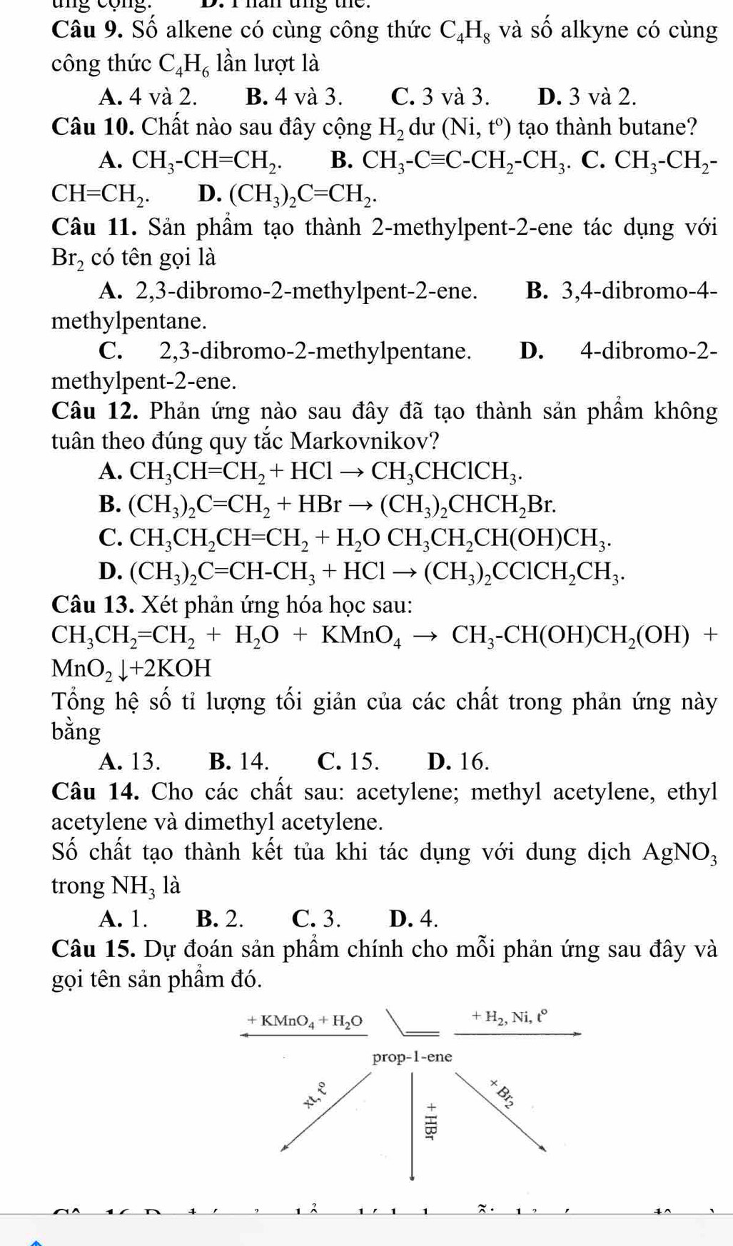 ung cộng. D. I han ung the.
Câu 9. Số alkene có cùng công thức C_4H_8 và số alkyne có cùng
công thức C_4H_6 lần lượt là
A. 4 và 2. B. 4 và 3. C. 3 và 3. D. 3 và 2.
Câu 10. Chất nào sau đây cộng H_2 du (Ni,t^o) tạo thành butane?
A. CH_3-CH=CH_2. B. CH_3-Cequiv C-CH_2-CH_3. C. CH_3-CH_2-
CH=CH_2. D. (CH_3)_2C=CH_2.
Câu 11. Sản phầm tạo thành 2-methylpent-2-ene tác dụng với
Br_2 có tên gọi là
A. 2,3-dibromo-2-methylpent-2-ene. B. 3,4-dibromo-4-
methylpentane.
C. 2,3-dibromo-2-methylpentane. D. 4-dibromo-2-
methylpent-2-ene.
Câu 12. Phản ứng nào sau đây đã tạo thành sản phẩm không
tuân theo đúng quy tắc Markovnikov?
A. CH_3CH=CH_2+HClto CH_3CHClCH_3.
B. (CH_3)_2C=CH_2+HBrto (CH_3)_2CHCH_2Br.
C. CH_3CH_2CH=CH_2+H_2OCH_3CH_2CH(OH)CH_3.
D. (CH_3)_2C=CH-CH_3+HClto (CH_3)_2CClCH_2CH_3.
Câu 13. Xét phản ứng hóa học sau:
CH_3CH_2=CH_2+H_2O+KMnO_4to CH_3-CH(OH)CH_2(OH)+
MnO_2downarrow +2KOH
Tổng hệ số tỉ lượng tối giản của các chất trong phản ứng này
bằng
A. 13. B. 14. C. 15. D. 16.
Câu 14. Cho các chất sau: acetylene; methyl acetylene, ethyl
acetylene và dimethyl acetylene.
Số chất tạo thành kết tủa khi tác dụng với dung dịch AgNO_3
trong NH₃ là
A. 1. B. 2. C. 3. D. 4.
Câu 15. Dự đoán sản phẩm chính cho mỗi phản ứng sau đây và
gọi tên sản phẩm đó.
+KMnO_4+H_2O
+H_2,Ni,t°
prop-1-ene
x
 8/3 