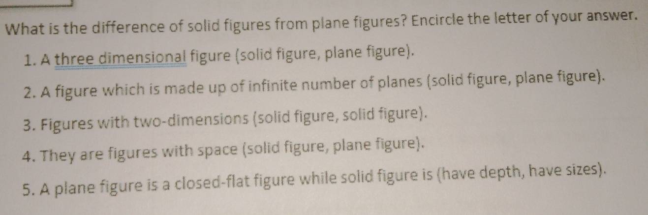 What is the difference of solid figures from plane figures? Encircle the letter of your answer.
1. A three dimensional figure (solid figure, plane figure).
2. A figure which is made up of infinite number of planes (solid figure, plane figure).
3. Figures with two-dimensions (solid figure, solid figure).
4. They are figures with space (solid figure, plane figure).
5. A plane figure is a closed-flat figure while solid figure is (have depth, have sizes).