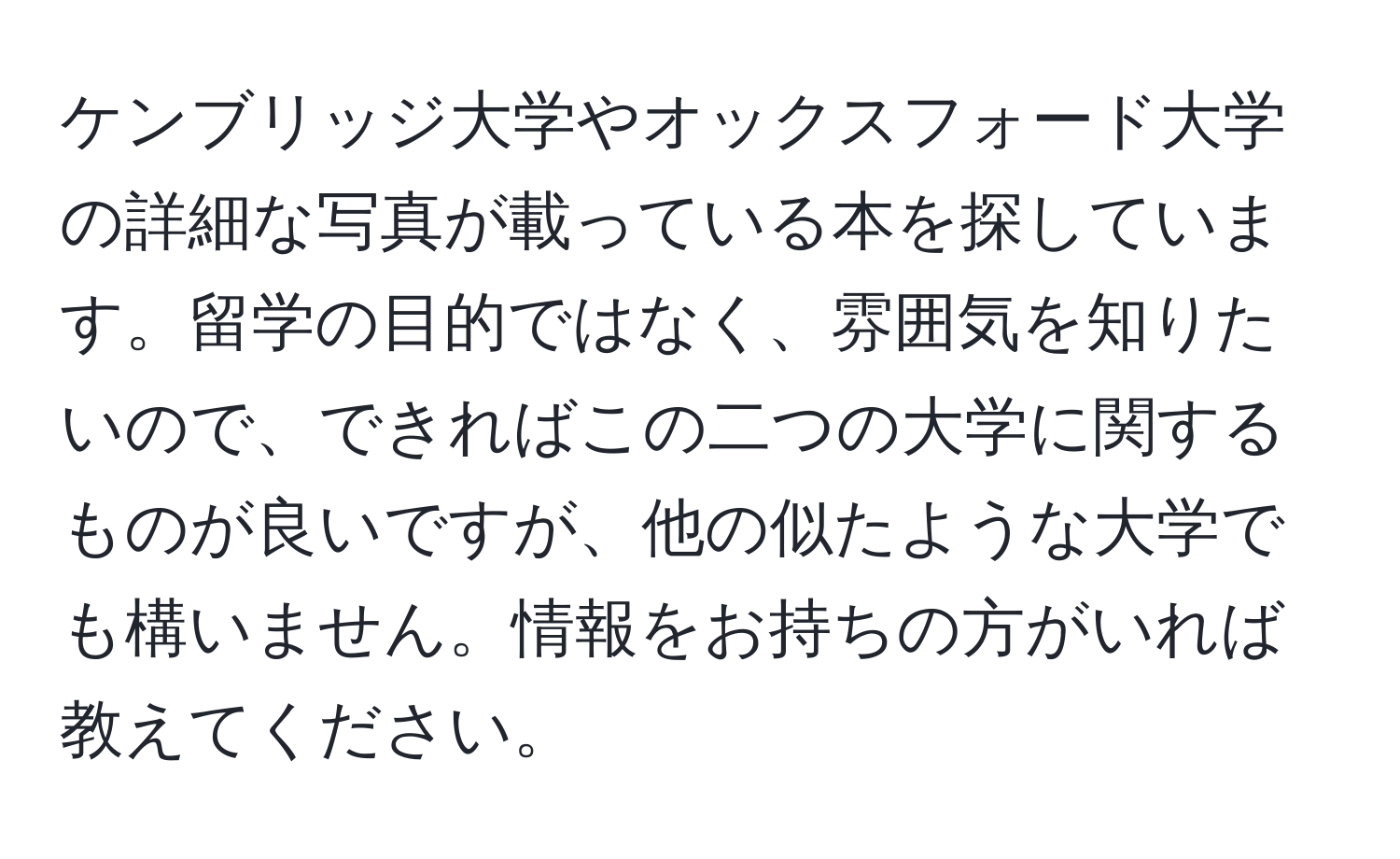 ケンブリッジ大学やオックスフォード大学の詳細な写真が載っている本を探しています。留学の目的ではなく、雰囲気を知りたいので、できればこの二つの大学に関するものが良いですが、他の似たような大学でも構いません。情報をお持ちの方がいれば教えてください。