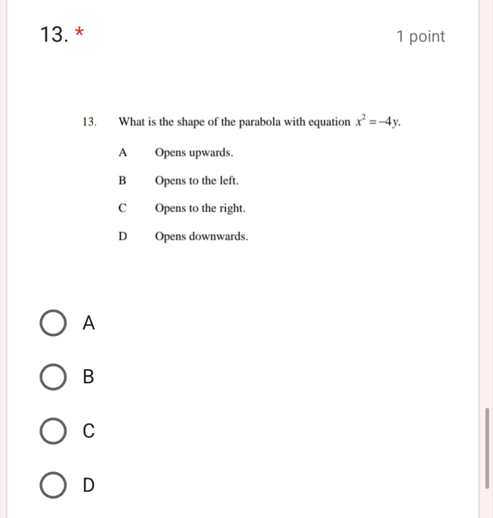 What is the shape of the parabola with equation x^2=-4y.
A Opens upwards.
B Opens to the left.
C Opens to the right.
D Opens downwards.
A
B
C
D