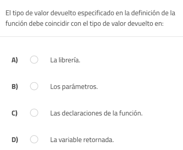 El tipo de valor devuelto especificado en la definición de la
función debe coincidir con el tipo de valor devuelto en:
A) La librería.
B) Los parámetros.
C) Las declaraciones de la función.
D) La variable retornada.