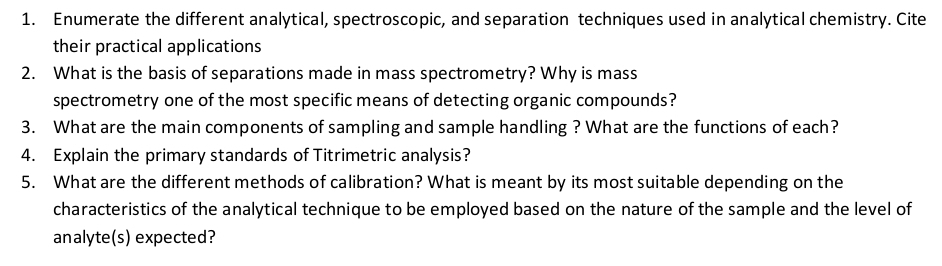 Enumerate the different analytical, spectroscopic, and separation techniques used in analytical chemistry. Cite 
their practical applications 
2. What is the basis of separations made in mass spectrometry? Why is mass 
spectrometry one of the most specific means of detecting organic compounds? 
3. What are the main components of sampling and sample handling ? What are the functions of each? 
4. Explain the primary standards of Titrimetric analysis? 
5. What are the different methods of calibration? What is meant by its most suitable depending on the 
characteristics of the analytical technique to be employed based on the nature of the sample and the level of 
analyte(s) expected?