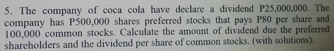 The company of coca cola have declare a dividend P25,000,000. The 
company has P500,000 shares preferred stocks that pays P80 per share and
100,000 common stocks. Calculate the amount of dividend due the preferred 
shareholders and the dividend per share of common stocks. (with solutions).