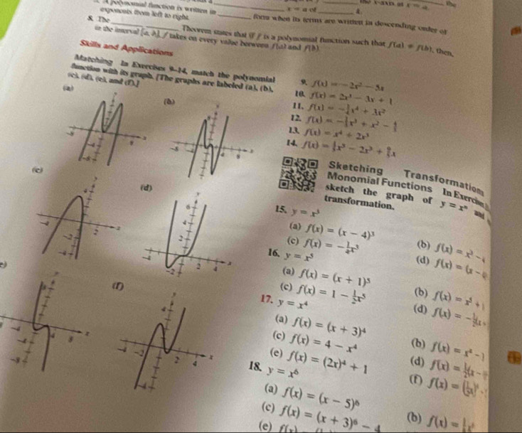 15e x-axix ot
. A pocvnomial finction is written in_ x=a a of _&. x=4 _ the
exponcats fom left to right. _fora when its terms are writhen in doscending onder of
S. The _Theovem sumes that i ∥is a polynomial function such that
un the imerval [a. λ], / takes on every value berween f(u) and f(b) f(a)!= f(b) , then.
Skills and Applications
Matching In Exercises 9-14, match the polynomial
function with its gruph. [The graphs are labeled (a), (b). 10. f(x)=-2x^2-5x
(c), (d), (e), and (f).]
(2) f(x)=2x^3-3x+1
11、 f(x)=- 1/4 x^4+3x^2
12, f(x)=- 1/3 x^3+x^2- 4/3 
13. f(x)=x^4+2x^3
14. f(x)=|x^3-2x^3+|x
a Sketching
(c
Transformation
Monomial Functions In Exerc
(d)
sketch the graph of
transformation. y=x^n and 
15. y=x^3
(a) f(x)=(x-4)^3
(c) f(x)=- 1/2 x^3 (b)
(d) f(x)=x^3-4
16, y=x^5
(a) f(x)=(x+1)^5
f(x)=(x-4)
(c)
(b) f(x)=x^5+1
(1) 17. y=x^4 f(x)=1- 1/2 x^5 (d) f(x)=- 1/2 (x+
(a) f(x)=(x+3)^4
(c) f(x)=4-x^4 (b) f(x)=x^2-1
(e) f(x)=(2x)^4+1 (d) f(x)= 1/2 (x-π )
18. y=x^6 (f) f(x)=( 1/2 x)^n-1
(a)
(c) f(x)=(x-5)^6
(e) f(x) f(x)=(x+3)^6-4 (b) f(x)=|x^3
