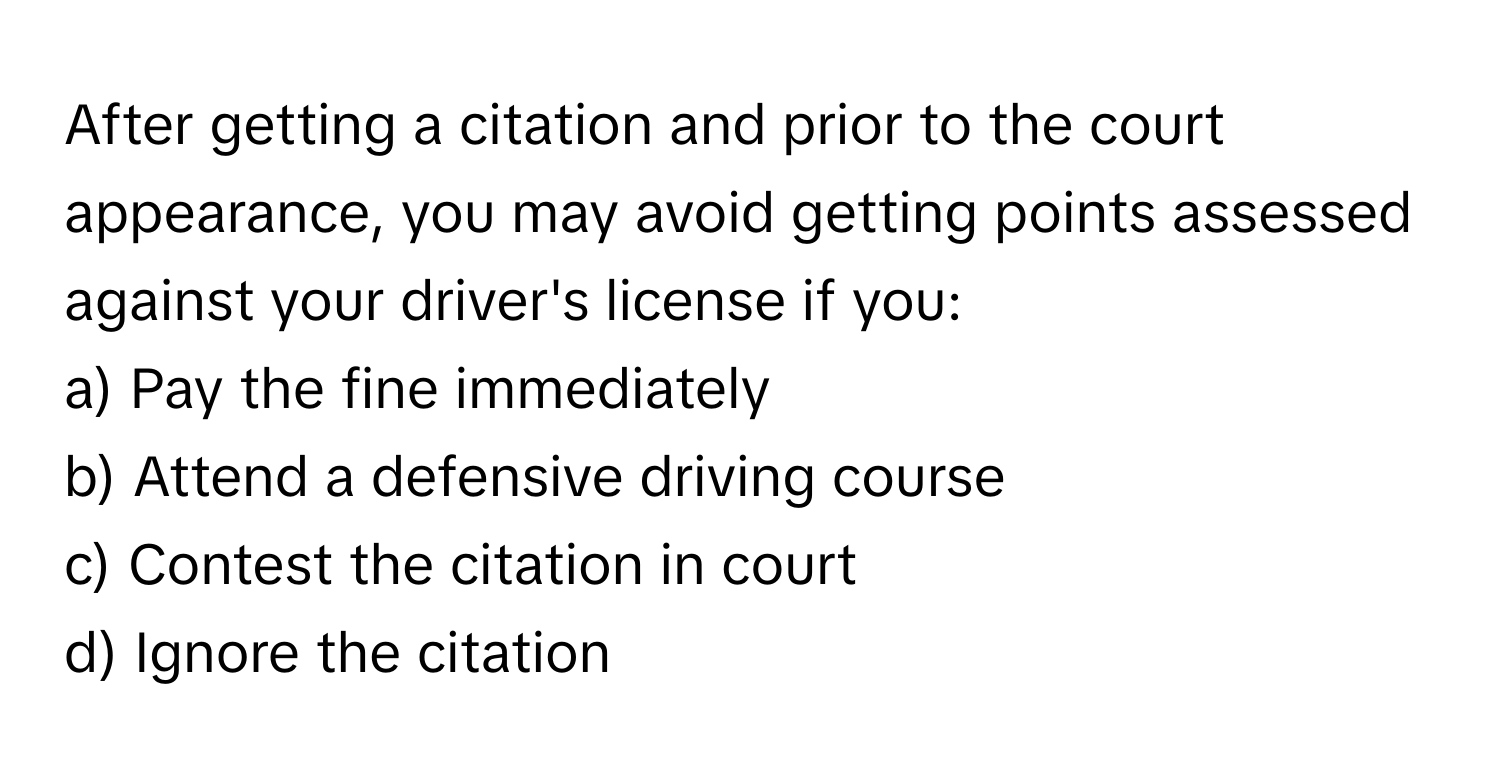 After getting a citation and prior to the court appearance, you may avoid getting points assessed against your driver's license if you:

a) Pay the fine immediately 
b) Attend a defensive driving course 
c) Contest the citation in court 
d) Ignore the citation