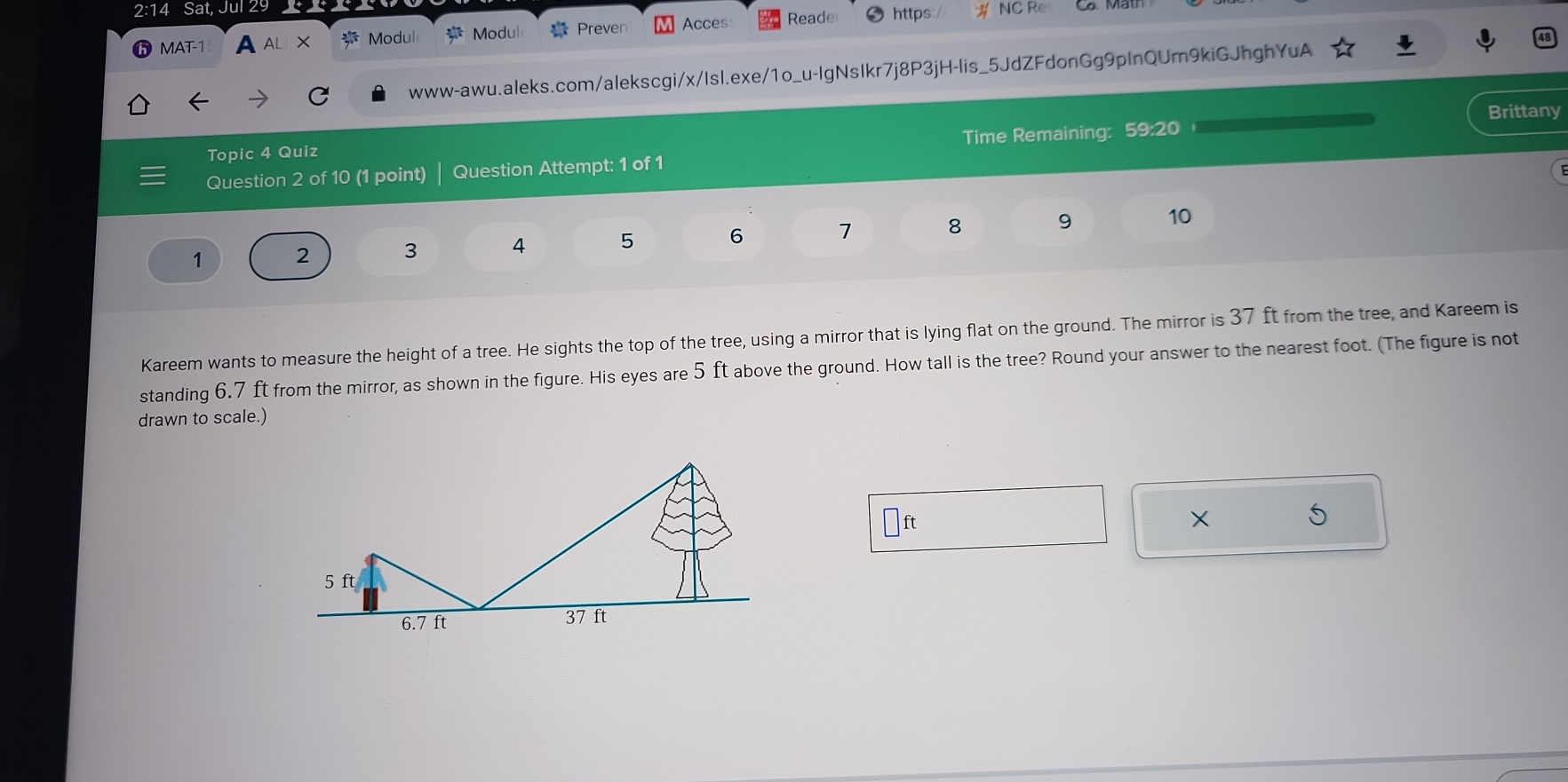 2:14 Sat, Jul 29 NC Re 
MAT-1 A AL X  x^6/7^6  Modul frac x^2 Modul Preven Acces Reade https:/ 
www-awu.aleks.com/alekscgi/x/Isl.exe/1o_u-IgNsIkr7j8P3jH-lis_5JdZFdonGg9pInQUm9kiGJhghYuA 
Brittany 
Time Remaining: 59:20 
Topic 4 Quiz 
Question 2 of 10 (1 point) Question Attempt: 1 of 1
1 2 3 4 5 6 1 8 9 10 
Kareem wants to measure the height of a tree. He sights the top of the tree, using a mirror that is lying flat on the ground. The mirror is 37 ft from the tree, and Kareem is 
standing 6.7 ft from the mirror, as shown in the figure. His eyes are 5 ft above the ground. How tall is the tree? Round your answer to the nearest foot. (The figure is not 
drawn to scale.)
□ ft
X
5