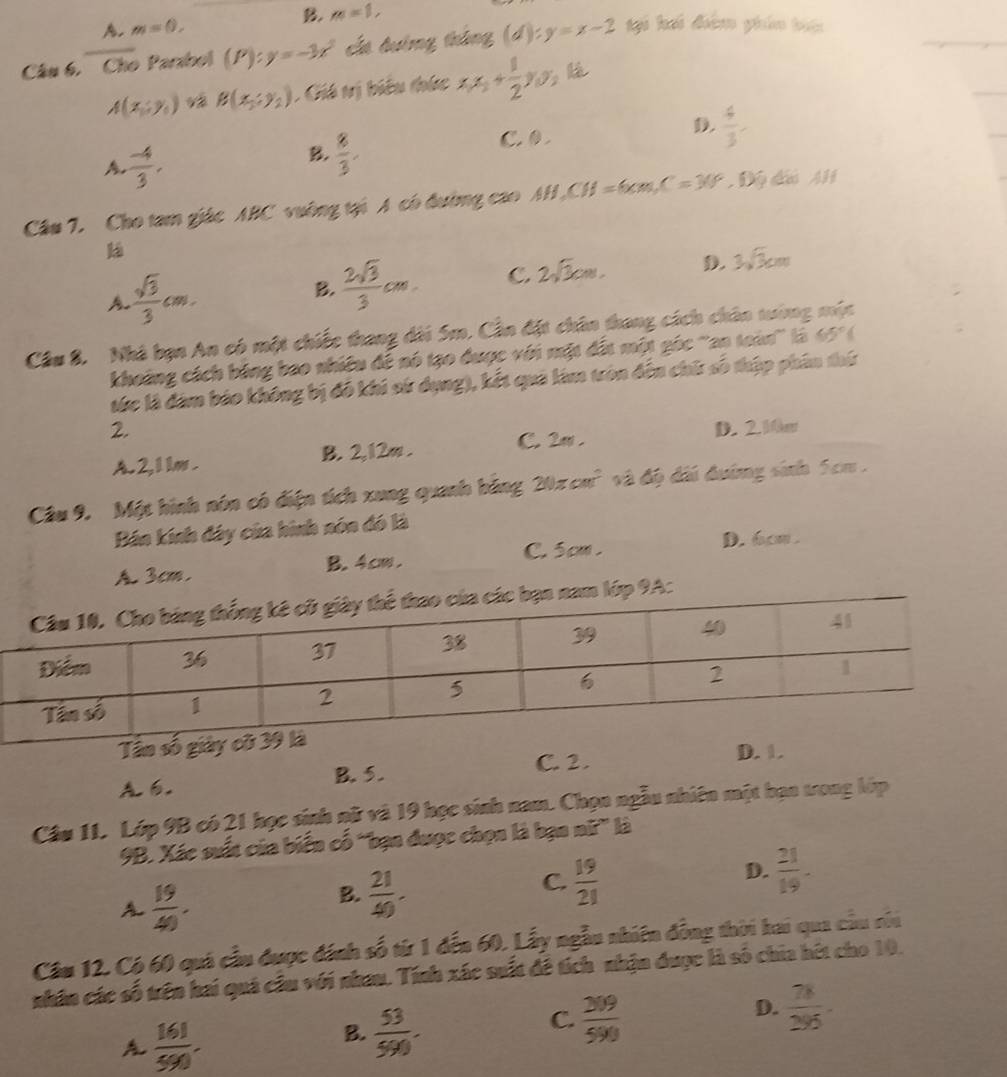 A. m=0, B. m=1,
Câu 6. Cho Parabol (P):y=-3x^2 cất đướng tháng (d) :y=x-2 tại hai điệm phân bin
A(x,y,) và B(x_1,y_2) : Giá tị biểu thức x_1x_2+ 1/2 y_1y_2
D.  4/3 
A.  (-4)/3 ,
B.  8/3 .
C.0 .
Câu 7. Cho tam giác ABC vuờng tại A có đường cao AH,CH=6cm,C=3(=30° dà Al
ká
A  sqrt(3)/3 cm.
B.  2sqrt(3)/3 cm. C. 2sqrt(3)cm. D. 3sqrt(3)cm
Cầu 8. Nhà bạn An có một chiếc thang dài 5m. Cần đặt chân thang cách chân tướng mộc
khoảng cách bóng bao nhiều để nó tạo được với mặt đất một góc 'an toàn'' là 65°(
tức là đàm báo không bị đô khi sử dụng), kết quả lim tròn đến chữ số thập phân thứ
2. D. 2.10m
A. 2, 1 1m . B. 2,12m . C. 2π .
Câu 9. Một hình nón có điện tích xung quanh báng 20π cm^2 và độ đi đướng sinh 5cm .
Bán kính đây của hình nón đó là
A. 3cm, B. 4cm . C. 5cm .
D. 6cm .
ớp 9A:
Tân số giả
B. 5. C. 2.
D. 1.
A
Câu 11. Lớp 9B có 21 học sinh nữ và 19 học sinh nam. Chọn ngẫu nhiên một bạn trong lớp
9B. Xác suất của biển cố “bạn được chọn là bạn nữ” là
A  19/40 .
B.  21/40 .
C.  19/21 
D.  21/19 -
Cầu 12. Cộ 60 quá cầu được đánh số từ 1 đến 60. Lấy ngẫu nhiên đồng thời hai qua cầu củi
nhân các số trên hai quá cầu với nhau. Tính xác suất đề tích nhận được là số chia hét cho 10.
A  161/590 .
B.  53/590 .
C.  309/590 
D.  78/295 .