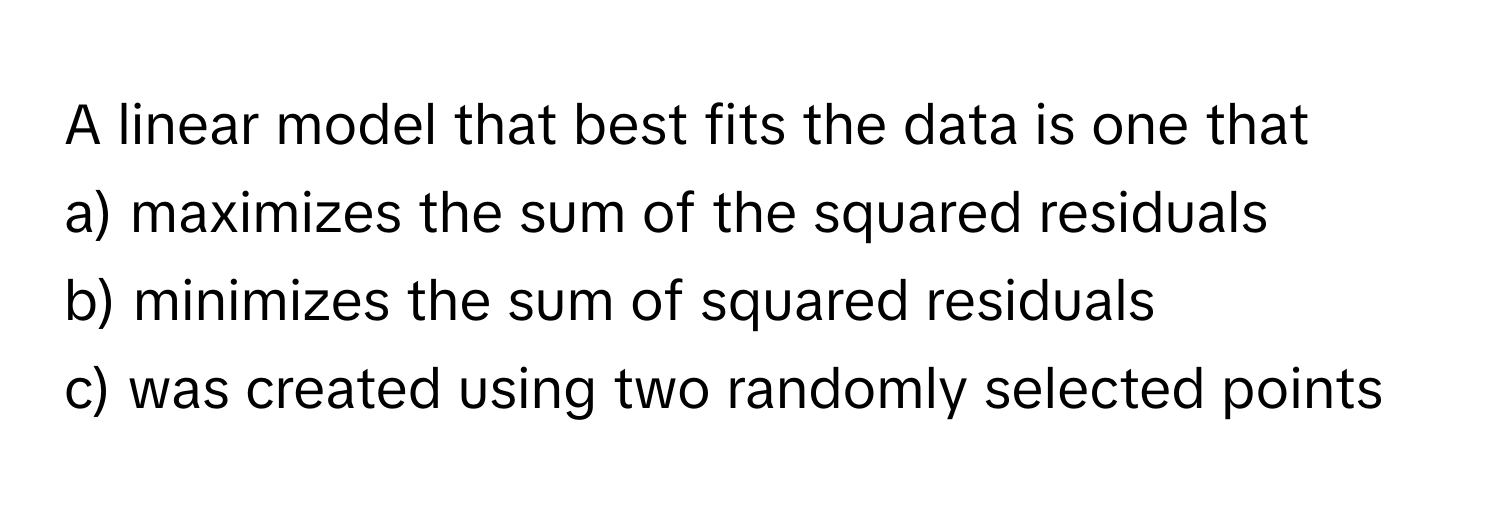 A linear model that best fits the data is one that 

a) maximizes the sum of the squared residuals

b) minimizes the sum of squared residuals

c) was created using two randomly selected points