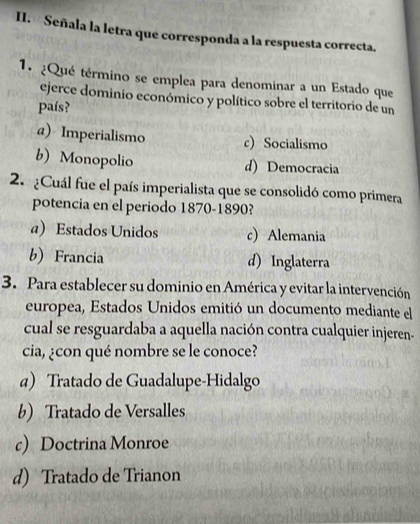 Señala la letra que corresponda a la respuesta correcta.
1. ¿Qué término se emplea para denominar a un Estado que
ejerce dominio económico y político sobre el territorio de un
país?
a) Imperialismo c)Socialismo
b) Monopolio d) Democracia
2. ¿Cuál fue el país imperialista que se consolidó como primera
potencia en el periodo 1870-1890?
a) Estados Unidos c) Alemania
b)Francia d) Inglaterra
3. Para establecer su dominio en América y evitar la intervención
europea, Estados Unidos emitió un documento mediante el
cual se resguardaba a aquella nación contra cualquier injeren-
cia, ¿con qué nombre se le conoce?
a) Tratado de Guadalupe-Hidalgo
b) Tratado de Versalles
c) Doctrina Monroe
d) Tratado de Trianon