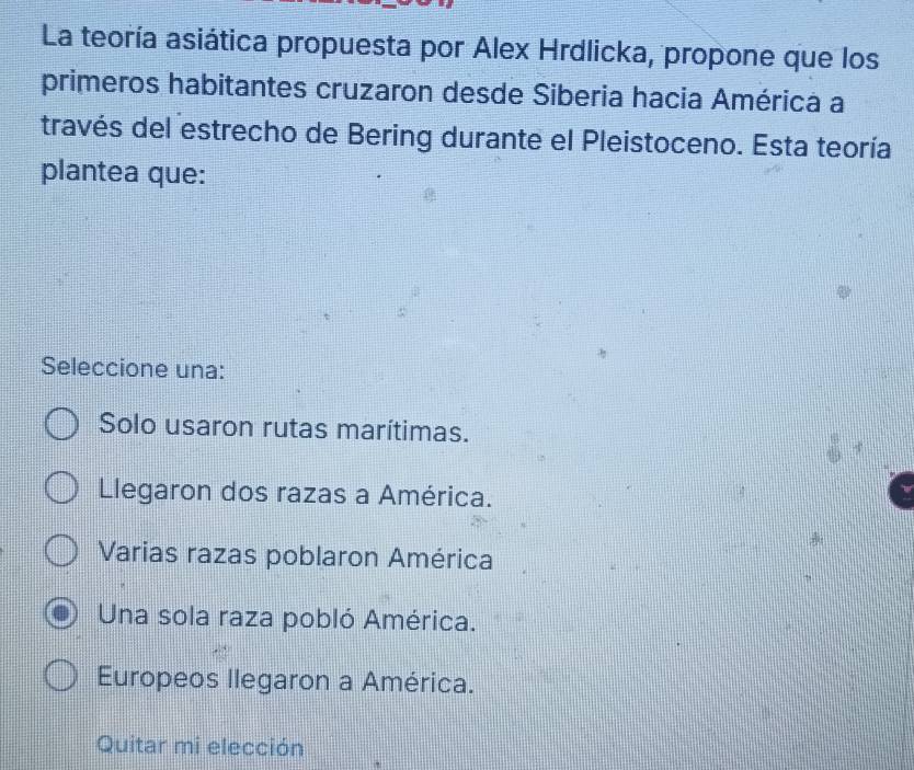 La teoría asiática propuesta por Alex Hrdlicka, propone que los
primeros habitantes cruzaron desde Siberia hacia América a
través del estrecho de Bering durante el Pleistoceno. Esta teoría
plantea que:
Seleccione una:
Solo usaron rutas marítimas.
Llegaron dos razas a América.
Varias razas poblaron América
Una sola raza pobló América.
Europeos llegaron a América.
Quitar mi elección