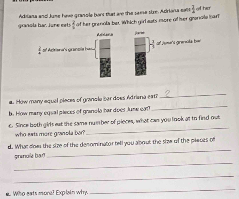 Adriana and June have granola bars that are the same size. Adriana eats  2/4  of her
granola bar. June eats  2/5  of her granola bar. Which girl eats more of her granola bar?
a. How many equal pieces of granola bar does Adriana eat?
_
b. How many equal pieces of granola bar does June eat?
_
c. Since both girls eat the same number of pieces, what can you look at to find out
who eats more granola bar?
_
d. What does the size of the denominator tell you about the size of the pieces of
_
granola bar?
_
_
e. Who eats more? Explain why.
_