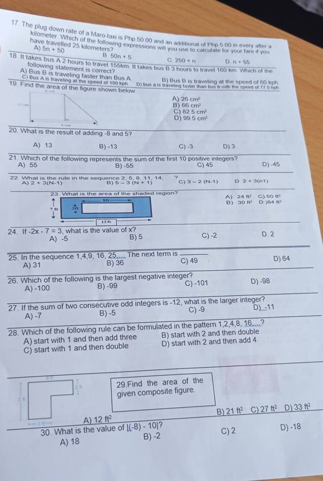 The plug down rate of a Maro-taxi is Php 50,00 and an additional of Php 5,00 in every after a
kilometer. Which of the following expressions will you use to calculate for your fare if you
A)
have travelled 25 kilometers? 5n+50 D n+55
B 50n+5 C 250+n
18. It takes bus A 2 hours to travel 155km. It takes bus B 3 hours to travel 160 km. Which of the
following statement is correct?
A) Bus B is traveling faster than Bus A B) Bus B is traveling at the speed of 60 kph
C) Bus A is traveling at the speed of 100 kph
19. Find the area of the figure shown below D) bus a is traveling faster than bus b with the speed of 77 5 kph
A) 26cm^2
B) 66cm^2
C) 82.5cm^2
D) 99.5cm^2
20. What is the result of adding -8 and 5?
A) 13 B) -13 C) -3 D)3
21. Which of the following represents the sum of the first 10 positive integers?
A) 55 B) -55 C) 45 D) -45
22 What is the rule in the sequence 2, 5, 8, 11, 14 ?
A) 2+3(N-1) B) 5-3(N+1) C) 3-2(N-1) D 2+3(n1)
23 . What is the area of the shaded region?
A) 24ft^2 C) 60ft^2
an
B) 30ft^2 D )84ft^2
7 ft
12 f
24. if-2x-7=3 what is the value of x? D. 2
A) -5 B) 5 C) -2
25. In the sequence 1,4,9, 16, 25,... The next term is_
A) 31 B) 36 C) 49 D) 64
26. Which of the following is the largest negative integer? D) -98
A) -100 B) -99 C) -101
27. If the sum of two consecutive odd integers is -12, what is the larger integer?
A) -7 B) -5 C) -9 D) -11
28. Which of the following rule can be formulated in the pattern 1,2,4,8, 16,...?
A) start with 1 and then add three B) start with 2 and then double
C) start with 1 and then double D) start with 2 and then add 4
29.Find the area of the
given composite figure.
B) 21ft^2 C) 27ft^2 D) 33ft^2
A) 12ft^2
30. What is the value of [(-8)-10] 7 C) 2 D) -18
A) 18 B) -2