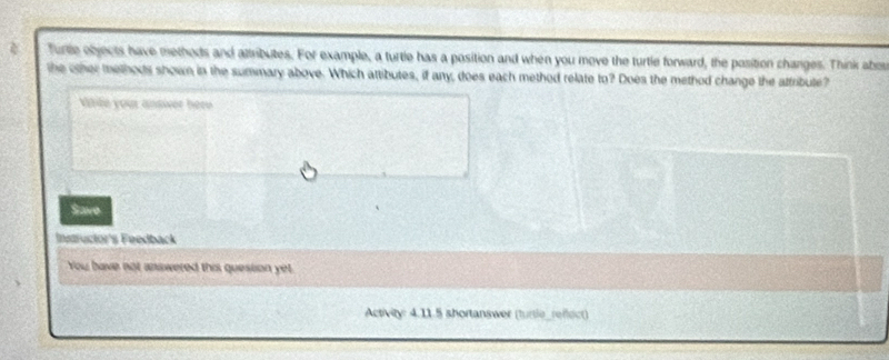 Turle objects have methods and attributes. For example, a turtle has a position and when you move the turtle forward, the position changes. Think abor 
the other methods shown in the summary above. Which attibutes, if any, does each method relate to? Does the method change the attribute? 
Vaile your ansiver here 
Save 
Instructor's Feedback 
You bave not answered this quession ye 
Activity: 4.11.5 shortanswer (turtle_reflect)