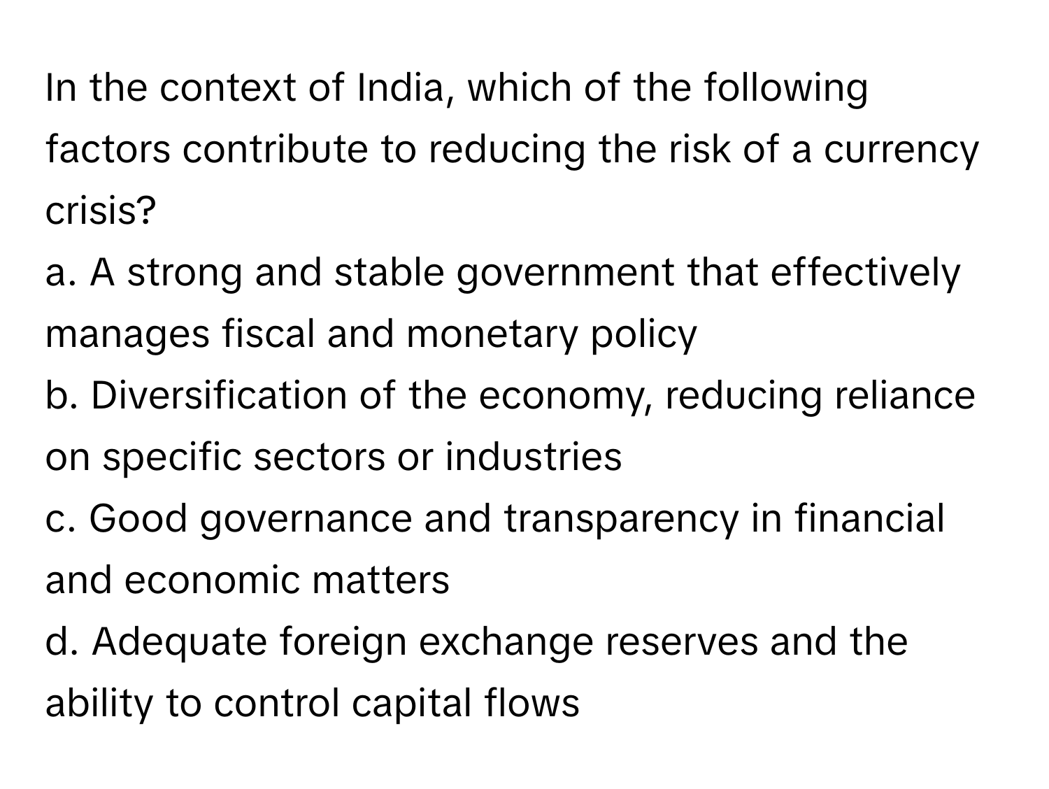 In the context of India, which of the following factors contribute to reducing the risk of a currency crisis?

a. A strong and stable government that effectively manages fiscal and monetary policy
b. Diversification of the economy, reducing reliance on specific sectors or industries
c. Good governance and transparency in financial and economic matters
d. Adequate foreign exchange reserves and the ability to control capital flows