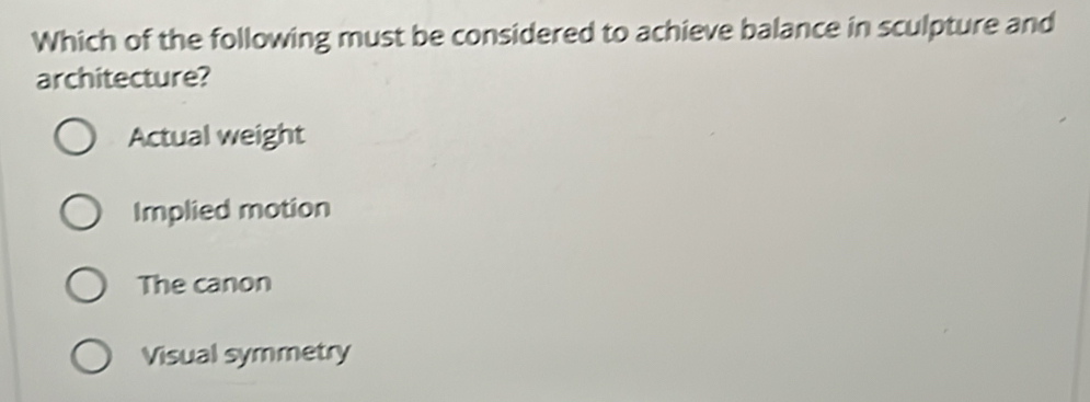 Which of the following must be considered to achieve balance in sculpture and
architecture?
Actual weight
Implied motion
The canon
Visual symmetry