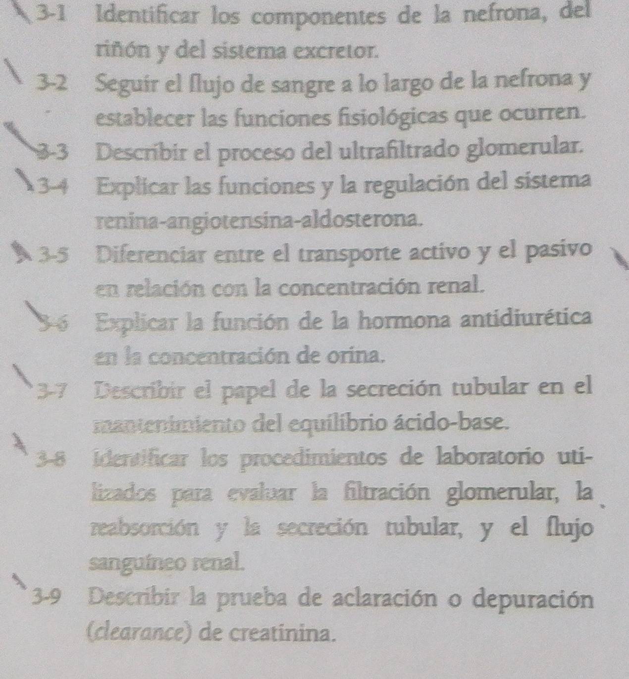 3-1 Identificar los componentes de la nefrona, del 
riñón y del sistema excretor. 
3-2 Seguir el flujo de sangre a lo largo de la nefrona y 
establecer las funciones fisiológicas que ocurren. 
3-3 Descríbir el proceso del ultrañiltrado glomerular. 
3-4 Explicar las funciones y la regulación del sistema 
renina-angiotensina-aldosterona. 
3-5 Diferenciar entre el transporte activo y el pasivo 
en relación con la concentración renal. 
6 Explicar la función de la hormona antidiurética 
en la concentración de orina. 
3-7 Describir el papel de la secreción tubular en el 
mantenimiento del equilibrio ácido-base. 
3-8 Identificar los procedimientos de laboratorio uti- 
lizados para evaluar la filtración glomerular, la 
reabsorción y la secreción tubular, y el flujo 
sanguíneo renal. 
3-9 Describir la prueba de aclaración o depuración 
(clearance) de creatinina.