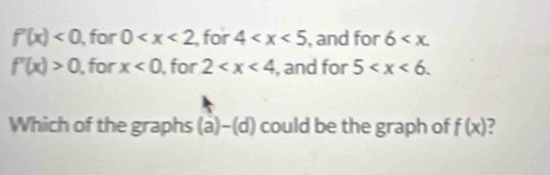 f'(x)<0</tex> , for 0 for 4 , and for 6 .
f'(x)>0 , for x<0</tex> , for 2 , and for 5 . 
Which of the graphs (a)-(d) could be the graph of f(x) 2