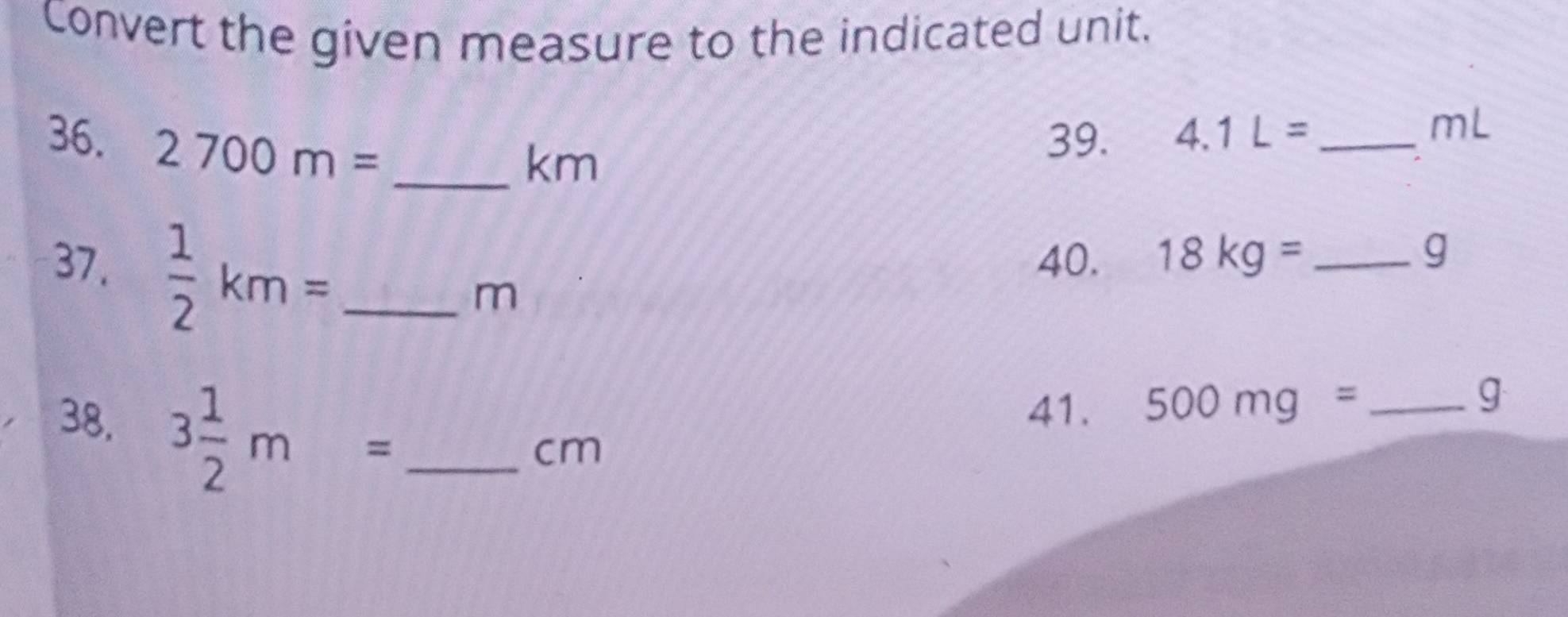 Convert the given measure to the indicated unit. 
36. 2700m= _ 
km
39. 4.1L= _  mL
37.  1/2 km= _ 
40. 18kg= _  g
m
38. 3 1/2 m= _ 
41. 500mg= _
g
cm