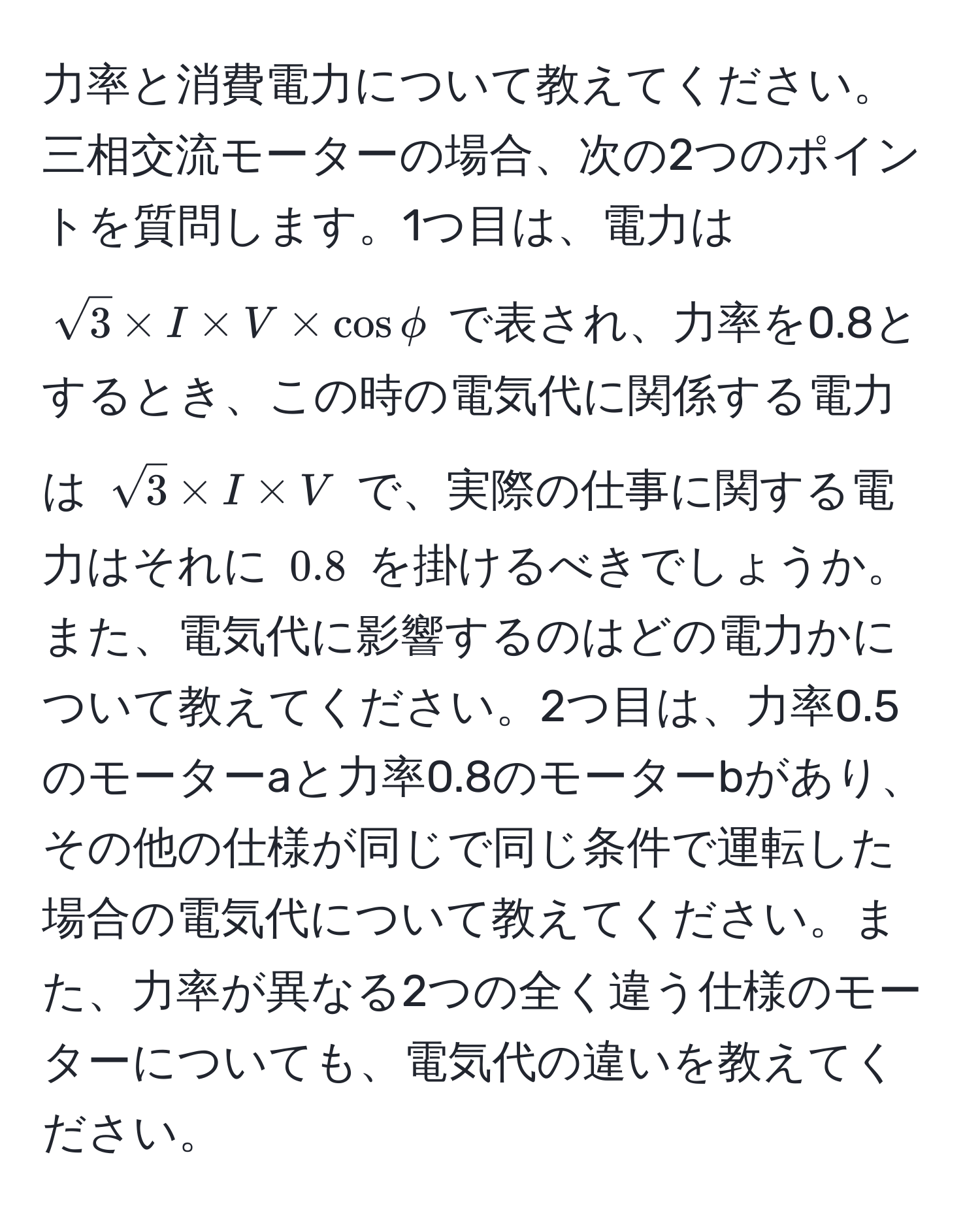 力率と消費電力について教えてください。三相交流モーターの場合、次の2つのポイントを質問します。1つ目は、電力は $sqrt(3) * I * V * cos phi$ で表され、力率を0.8とするとき、この時の電気代に関係する電力は $sqrt(3) * I * V$ で、実際の仕事に関する電力はそれに $0.8$ を掛けるべきでしょうか。また、電気代に影響するのはどの電力かについて教えてください。2つ目は、力率0.5のモーターaと力率0.8のモーターbがあり、その他の仕様が同じで同じ条件で運転した場合の電気代について教えてください。また、力率が異なる2つの全く違う仕様のモーターについても、電気代の違いを教えてください。