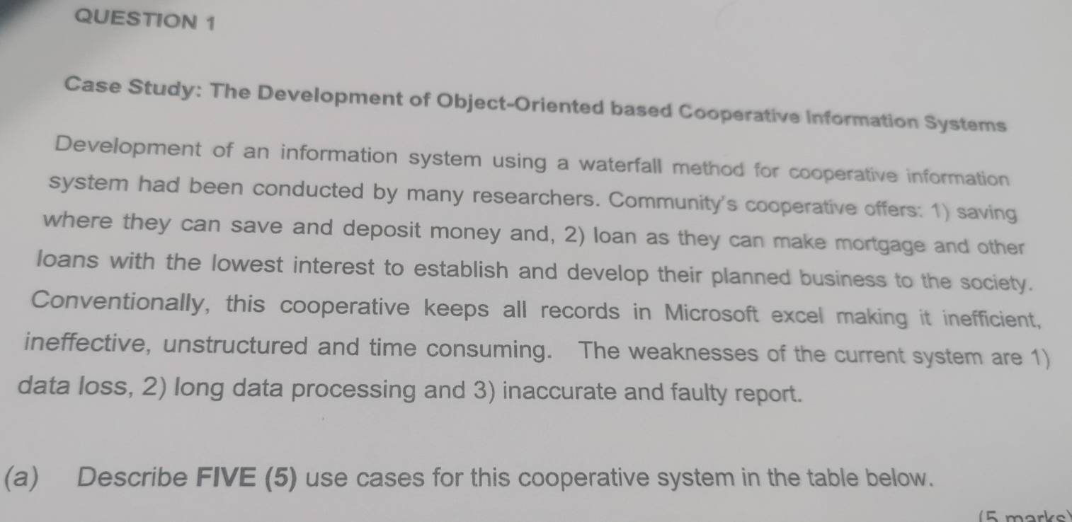 Case Study: The Development of Object-Oriented based Cooperative Information Systems 
Development of an information system using a waterfall method for cooperative information 
system had been conducted by many researchers. Community's cooperative offers: 1) saving 
where they can save and deposit money and, 2) loan as they can make mortgage and other 
loans with the lowest interest to establish and develop their planned business to the society. 
Conventionally, this cooperative keeps all records in Microsoft excel making it inefficient, 
ineffective, unstructured and time consuming. The weaknesses of the current system are 1) 
data loss, 2) long data processing and 3) inaccurate and faulty report. 
(a) Describe FIVE (5) use cases for this cooperative system in the table below. 
5 marks)