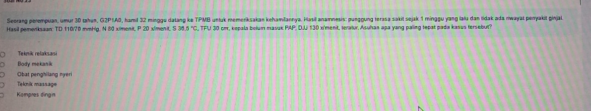 Seorang perempuan, umur 30 tahun, G2P1A0, hamil 32 minggu datang ke TPMB untuk memeriksakan kehamiðannya. Hasil anamnesis: punggung terasə sakit sejak 1 minggu yang lafu dan tidak ada riwayat penyakit ginjal.
Hasil pemeriksaan: TD 110/70 mmHg, N 80 x/menit, P 20 x/menit, S36.5°C , TFU 30 cm. kepala belum masuk PAP, DJJ 130 x 'menit, teratur, Asuhan apa yang paling tepat pada kasus tersebut?
Teknik relaksasi
Body mekanik
Obat penghilang nyer
Teknik massage
Kompres dingin