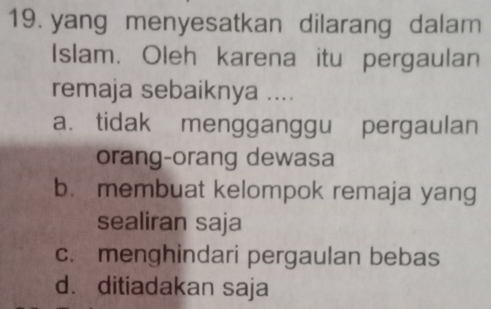 yang menyesatkan dilarang dalam
Islam. Oleh karena itu pergaulan
remaja sebaiknya ....
a. tidak mengganggu pergaulan
orang-orang dewasa
b. membuat kelompok remaja yang
sealiran saja
c. menghindari pergaulan bebas
d. ditiadakan saja