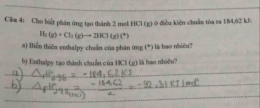 Cho biết phản ứng tạo thành 2 mol HCI (g) ở điều kiện chuẩn tỏa ra 184, 62 kJ:
H_2(g)+Cl_2(g)to 2HCl(g)(*)
a) Biến thiên enthalpy chuẩn của phản ứng (*) là bao nhiêu? 
b) Enthalpy tạo thành chuẩn của HCl (g) là bao nhiêu? 
_ 
_ 
_ 
_ 
_ 
_ 
_ 
_ 
_