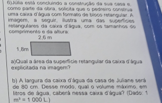 6)Júlia está concluindo a construção da sua casa e, 
como parte da obra, solicita que o pedreiro construa 
uma caixa d'água com formato de bloco retangular. A 
imagem, a seguir, ilustra uma das superficies 
retangulares da caixa d'água, com os tamanhos do 
comprimento e da altura: 
a)Qual a área da superfície retangular da caixa d'água 
explicitada na imagem? 
b) A largura da caixa d'água da casa de Juliane será 
de 80 cm. Desse modo, qual o volume máximo, em 
litros de água, caberá nessa caixa d'água? (Dado: 1
m^3=1000 L.)