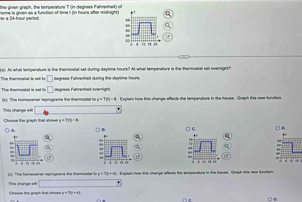 the given graph, the temperature T (in degrees Fahrenheit) of
home is given as a function of time t (in hours after midnight) T
er a 24-hour period.
68
64
60
56
52
0 6 12 18 24
(a) At what temperature is the thermostat set during daytime hours? At what temperature is the thermostat set overnight?
The thermostat is set to □ degrees Fahrenheit during the daytime hours.
The thermostat is set to □ degrees Fahrenheit overnight.
(b) The homeowner reprograms the thermostat to y=T(t)-8. Explain how this change affects the temperature in the house. Graph this new function.
This change will
Choose the graph that shows y=T(t)-8.
A.
B.
C.
D.
76
72
68
64 t
60
z 18 2
0 θ 12 18 24
(c) The homeowner reprograms the thermostat to y=T(t+4) Explain how this change affects the temperature in the house. Graph this new function.
This change will
Choose the graph that shows y=T(t+4)
C.
D.